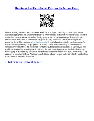 Readiness And Enrichment Program Reflection Paper
I chose to apply to Lewis Katz School of Medicine at Temple University because of its unique
educational programs, an assortment of service opportunities, and devotion to biomedical research.
As the first member of my immediate family to try to earn a higher education degree, the Pre–
matriculation Readiness & Enrichment Program (PREP) is one that I believe will help with
preparing for it. The transition to medical school will be challenging initially, but this program's
commitment to providing early exposure to its curriculum and acclimating its students to the
school's environment will be beneficial. Furthermore, the communal programs at Lewis Katz will
enable me to continue showing my devotion to the underserved population that helped raise me.
Growing up in Starrett City, Brooklyn, where the rate of homelessness was high, contributed to my
decision to volunteer at Holy Apostles Soup Kitchen, where I helped underserved individuals obtain
social services and other amenities.
... Get more on HelpWriting.net ...
 