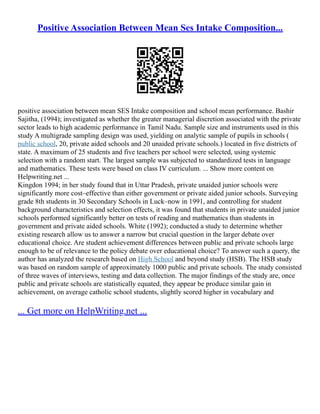 Positive Association Between Mean Ses Intake Composition...
positive association between mean SES Intake composition and school mean performance. Bashir
Sajitha, (1994); investigated as whether the greater managerial discretion associated with the private
sector leads to high academic performance in Tamil Nadu. Sample size and instruments used in this
study A multigrade sampling design was used, yielding on analytic sample of pupils in schools (
public school, 20, private aided schools and 20 unaided private schools.) located in five districts of
state. A maximum of 25 students and five teachers per school were selected, using systemic
selection with a random start. The largest sample was subjected to standardized tests in language
and mathematics. These tests were based on class IV curriculum. ... Show more content on
Helpwriting.net ...
Kingdon 1994; in her study found that in Uttar Pradesh, private unaided junior schools were
significantly more cost–effective than either government or private aided junior schools. Surveying
grade 8th students in 30 Secondary Schools in Luck–now in 1991, and controlling for student
background characteristics and selection effects, it was found that students in private unaided junior
schools performed significantly better on tests of reading and mathematics than students in
government and private aided schools. White (1992); conducted a study to determine whether
existing research allow us to answer a narrow but crucial question in the larger debate over
educational choice. Are student achievement differences between public and private schools large
enough to be of relevance to the policy debate over educational choice? To answer such a query, the
author has analyzed the research based on High School and beyond study (HSB). The HSB study
was based on random sample of approximately 1000 public and private schools. The study consisted
of three waves of interviews, testing and data collection. The major findings of the study are, once
public and private schools are statistically equated, they appear be produce similar gain in
achievement, on average catholic school students, slightly scored higher in vocabulary and
... Get more on HelpWriting.net ...
 