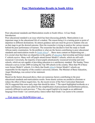 Poor Matriculation Results in South Africa
Poor educational standards and Matriculation results in South Africa– A Case Study
Introduction
Poor educational standard is an issue which has been discussing globally. Matriculation is an
important stage in the educational life of a student. The reason being it is a turning point or point of
departure to different destinations. So utmost guidance and care must be given to students who are
on that stage to get the desired outcome. Here the researcher is trying to analyse the various reasons
behind the poor performance of learners. The researcher has decided to limit the study to South
African matric examination. So the problem is what are the factors contributing to poor educational
standards and matriculation results in South Africa? ... Show more content on Helpwriting.net ...
It is crystal clear that there are disparities in the quality of education that township and former model
C schools receive. Many well–off pupils attend former Model C schools, which are still well–
resourced. Conversely, the majority of poor pupils attend poorly–resourced township and rural
schools, which are not capable of providing education to a satisfactory standard. The Sunday Times
released a survey in late 2009 revealing the Top 100 schools in the country. More than 90 of these
were former Model C schools. It is likely that South Africa's former Model C schools are
responsible for the majority of the country's university entrants. The Minister of Basic Education,
Angie Motshekga, was correct in her statement.
Process
Based on the factors discussed above, there are numerous factors contributing to the poor
educational standards and matriculation results. Some drastic actions are needed to eliminate or
reduce the effect of these negativities. So, the recent review of the New Curriculum Statement
(NCS) suggested that some early steps that should be taken. * The report highlighted textbooks as a
major contributory factor and called for the simplification of procurement and distribution policies,
currently different in each province. * They also urged English to be taught as an additional
language from Grade 1 (as current policy states) rather than Grade 3 (as seems to be common
... Get more on HelpWriting.net ...
 