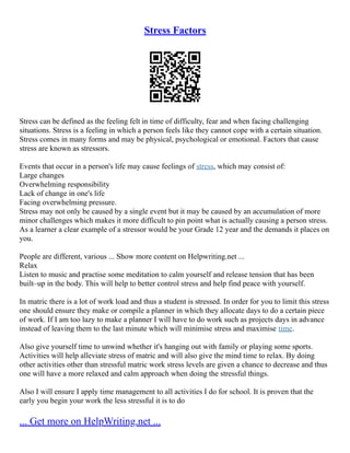 Stress Factors
Stress can be defined as the feeling felt in time of difficulty, fear and when facing challenging
situations. Stress is a feeling in which a person feels like they cannot cope with a certain situation.
Stress comes in many forms and may be physical, psychological or emotional. Factors that cause
stress are known as stressors.
Events that occur in a person's life may cause feelings of stress, which may consist of:
Large changes
Overwhelming responsibility
Lack of change in one's life
Facing overwhelming pressure.
Stress may not only be caused by a single event but it may be caused by an accumulation of more
minor challenges which makes it more difficult to pin point what is actually causing a person stress.
As a learner a clear example of a stressor would be your Grade 12 year and the demands it places on
you.
People are different, various ... Show more content on Helpwriting.net ...
Relax
Listen to music and practise some meditation to calm yourself and release tension that has been
built–up in the body. This will help to better control stress and help find peace with yourself.
In matric there is a lot of work load and thus a student is stressed. In order for you to limit this stress
one should ensure they make or compile a planner in which they allocate days to do a certain piece
of work. If I am too lazy to make a planner I will have to do work such as projects days in advance
instead of leaving them to the last minute which will minimise stress and maximise time.
Also give yourself time to unwind whether it's hanging out with family or playing some sports.
Activities will help alleviate stress of matric and will also give the mind time to relax. By doing
other activities other than stressful matric work stress levels are given a chance to decrease and thus
one will have a more relaxed and calm approach when doing the stressful things.
Also I will ensure I apply time management to all activities I do for school. It is proven that the
early you begin your work the less stressful it is to do
... Get more on HelpWriting.net ...
 