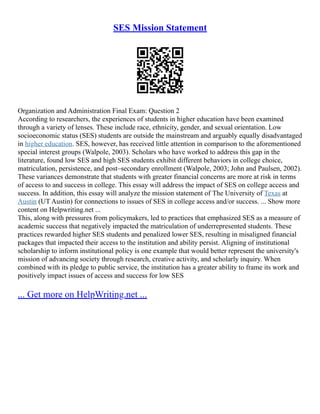 SES Mission Statement
Organization and Administration Final Exam: Question 2
According to researchers, the experiences of students in higher education have been examined
through a variety of lenses. These include race, ethnicity, gender, and sexual orientation. Low
socioeconomic status (SES) students are outside the mainstream and arguably equally disadvantaged
in higher education. SES, however, has received little attention in comparison to the aforementioned
special interest groups (Walpole, 2003). Scholars who have worked to address this gap in the
literature, found low SES and high SES students exhibit different behaviors in college choice,
matriculation, persistence, and post–secondary enrollment (Walpole, 2003; John and Paulsen, 2002).
These variances demonstrate that students with greater financial concerns are more at risk in terms
of access to and success in college. This essay will address the impact of SES on college access and
success. In addition, this essay will analyze the mission statement of The University of Texas at
Austin (UT Austin) for connections to issues of SES in college access and/or success. ... Show more
content on Helpwriting.net ...
This, along with pressures from policymakers, led to practices that emphasized SES as a measure of
academic success that negatively impacted the matriculation of underrepresented students. These
practices rewarded higher SES students and penalized lower SES, resulting in misaligned financial
packages that impacted their access to the institution and ability persist. Aligning of institutional
scholarship to inform institutional policy is one example that would better represent the university's
mission of advancing society through research, creative activity, and scholarly inquiry. When
combined with its pledge to public service, the institution has a greater ability to frame its work and
positively impact issues of access and success for low SES
... Get more on HelpWriting.net ...
 