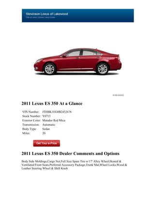 2011 Lexus ES 350 At a Glance
VIN Number:       JTHBK1EG0B2452678
Stock Number:     Y0715
Exterior Color:   Matador Red Mica
Transmission:     Automatic
Body Type:        Sedan
Miles:            20




2011 Lexus ES 350 Dealer Comments and Options
Body Side Moldings,Cargo Net,Full Size Spare Tire w/17' Alloy Wheel,Heated &
Ventilated Front Seats,Preferred Accessory Package,Trunk Mat,Wheel Locks,Wood &
Leather Steering Wheel & Shift Knob
 