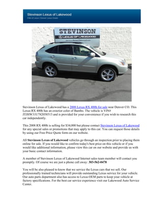 Stevinson Lexus of Lakewood has a 2008 Lexus RX 400h for sale near Denver CO. This
Lexus RX 400h has an exterior color of Bambo. The vehicle is VIN#
JTJHW31U782058513 and is provided for your convenience if you wish to research this
car independently.

This 2008 RX 400h is selling for $34,000 but please contact Stevinson Lexus of Lakewood
for any special sales or promotions that may apply to this car. You can request those details
by using our Free Price Quote form on our website.

All Stevinson Lexus of Lakewood vehicles go through an inspection prior to placing them
online for sale. If you would like to confirm today's best price on this vehicle or if you
would like additional information, please view this car on our website and provide us with
your basic contact information.

A member of Stevinson Lexus of Lakewood Internet sales team member will contact you
promptly. Of course we are just a phone call away: 303-562-0478

You will be also pleased to know that we service the Lexus cars that we sell. Our
professionally trained technicians will provide outstanding Lexus service for your vehicle.
Our auto parts department also has access to Lexus OEM parts to keep your vehicle at
factory specifications. For the best car service experience visit our Lakewood Auto Service
Center.
 