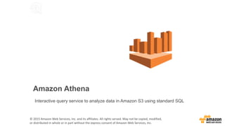 Amazon Athena
Interactive query service to analyze data in Amazon S3 using standard SQL
©	2015	Amazon	Web	Services,	Inc.	and	its	affiliates.	All	rights	served.	May	not	be	copied,	modified,	
or	distributed	in	whole	or	in	part	without	the	express	consent	of	Amazon	Web	Services,	Inc.	
 
