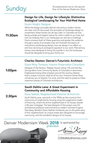 Sunday All presentations are on the second
ﬂoor of the Denver Modernism Show.
11:30am
Design for Life, Design for Lifestyle: Distinctive
Ecological Landscaping for Your Mid-Mod Home
Dustin Wright, Designer
While the design principles behind mid-century modern homes
are clear and oft discussed, the principles of landscape design to
compliment these homes can be less clear. In Colorado we love
being outside and respect nature for what it adds to our lives, but
how we embody that in our landscape can also be a challenge.
Dustin answers both of these questions and guides the audience
through a series of principles that will illustrate the basics of
mid-century landscaping design, how we design it to reﬂect us,
and how we bring an ecological approach to our work. Mid-century
homes were designed to bring the outside in, but the landscape
should be designed to bring your family out.
1:00pm
Charles Deaton: Denver’s Futuristic Architect
Diane Wray Tomasso, Historic Preservation Consultant
Designer of the famous “Sleeper House” along I-70, and the Key
Savings Bank (now Community Banks of Colorado) in downtown
Englewood among other projects around the country, Deaton
had a unique, futuristic style all of his own. Historian Diane Wray
introduces you to Deaton, his work, and the need to preserve these
important pieces of Colorado architecture.
2:30pm
South Dahlia Lane: A Great Experiment in
Community and Aﬀordable Housing
Dana Sednek, Neighborhood Historian & Archivist
South Dahlia Lane, was built in the 1950s as the country’s ﬁrst
community of single-family housing using the cooperative model
of ﬁnancing, where the entire neighborhood of 32 houses shared
a 40-year mortgage. The lead designer of the project was DU
architecture professor and mid-century modern architect Eugene
Sternberg. Resident Dana Sednek introduces you to the great story
of this neighborhood, its unique street plan designed to encourage
community, and the wonderful designs of its houses.
is sponsored by:
COMidModHomes.com
 