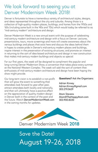 Save the Date!
August 19-26, 2018
We look forward to seeing you at
Denver Modernism Week 2018!
Denver is fortunate to have a tremendous variety of architectural styles, designs,
and ideas represented throughout the city and suburbs. Among those is a
collection of high-quality modern places, buildings, and homes from the 1950s and
‘60s (including some built in the ‘40s and ‘70s) which would today be referred to as
“mid-century modern” architecture and design.
Denver Modernism Week is a new annual event with the purpose of celebrating
mid-century modern architecture and design with a focus on Denver. Lectures,
presentations, tours, movie screenings and more will create awareness about the
various buildings and places that exist here and discuss the ideas behind them
in hopes to create pride in Denver’s mid-century modern places and buildings,
inspire interest in the preservation of existing structures, and promote an interest
in returning to the sort of idea-based architecture and design in new construction
that makes mid-century modern buildings and objects so special.
For our ﬁrst years, the week will be designed to compliment the popular and
long-running Denver Modernism Show, a convention that takes place every summer
at the National Western Complex. The week will add the sort of content that
enthusiasts of mid-century modern architecture and design have been hoping the
show might provide.
Our long-term vision is to establish a non-proﬁt
that will grow the event to something that
attendees look forward to year-after-year,
attract attendees both locally and nationally,
and that will ultimately have a positive eﬀect
on the appreciation of quality modern design
in Denver both in the context of the past and
the future. Watch DenverModernismWeek.com
in the coming months for updates.
Questions? Ask the Organizers:
Adrian Kinney
Adrian.Kinney@gmail.com
303.219.0629
Atom Stevens
Atom@TheHappyAtom.com
303.900.8220
 