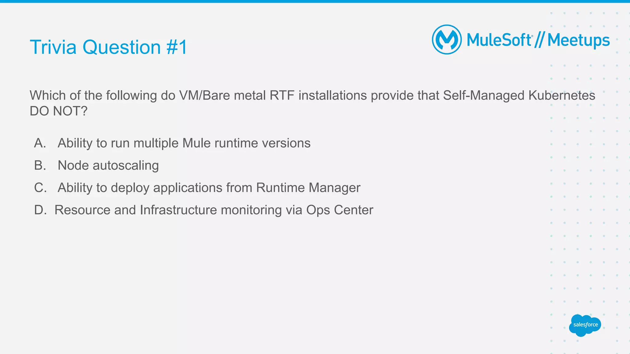 Trivia Question #1
Which of the following do VM/Bare metal RTF installations provide that Self-Managed Kubernetes
DO NOT?
A. Ability to run multiple Mule runtime versions
B. Node autoscaling
C. Ability to deploy applications from Runtime Manager
D. Resource and Infrastructure monitoring via Ops Center
 