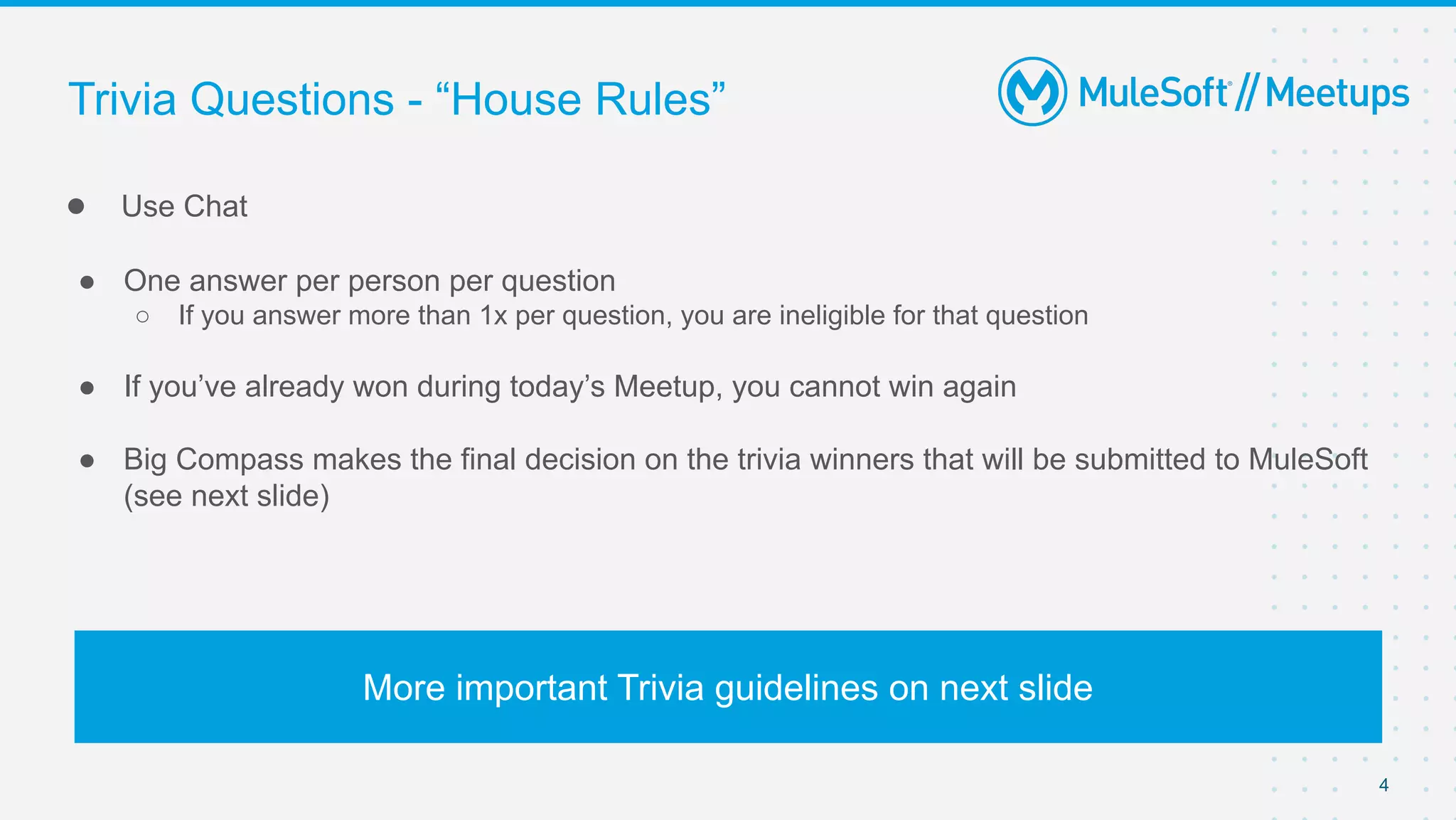 4
● Use Chat
● One answer per person per question
○ If you answer more than 1x per question, you are ineligible for that question
● If you’ve already won during today’s Meetup, you cannot win again
● Big Compass makes the final decision on the trivia winners that will be submitted to MuleSoft
(see next slide)
Trivia Questions - “House Rules”
More important Trivia guidelines on next slide
 