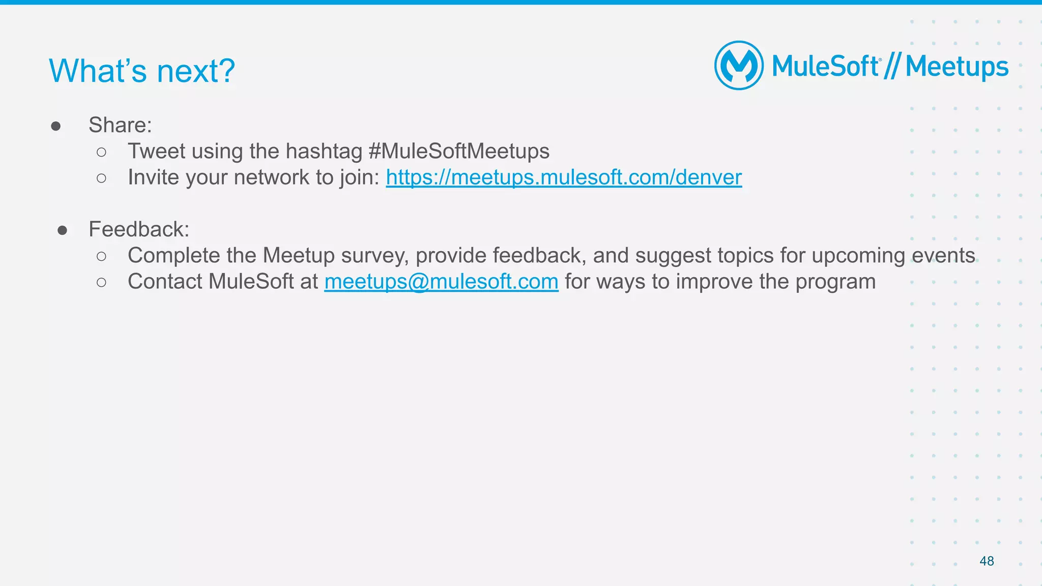 48
● Share:
○ Tweet using the hashtag #MuleSoftMeetups
○ Invite your network to join: https://meetups.mulesoft.com/denver
● Feedback:
○ Complete the Meetup survey, provide feedback, and suggest topics for upcoming events
○ Contact MuleSoft at meetups@mulesoft.com for ways to improve the program
What’s next?
 