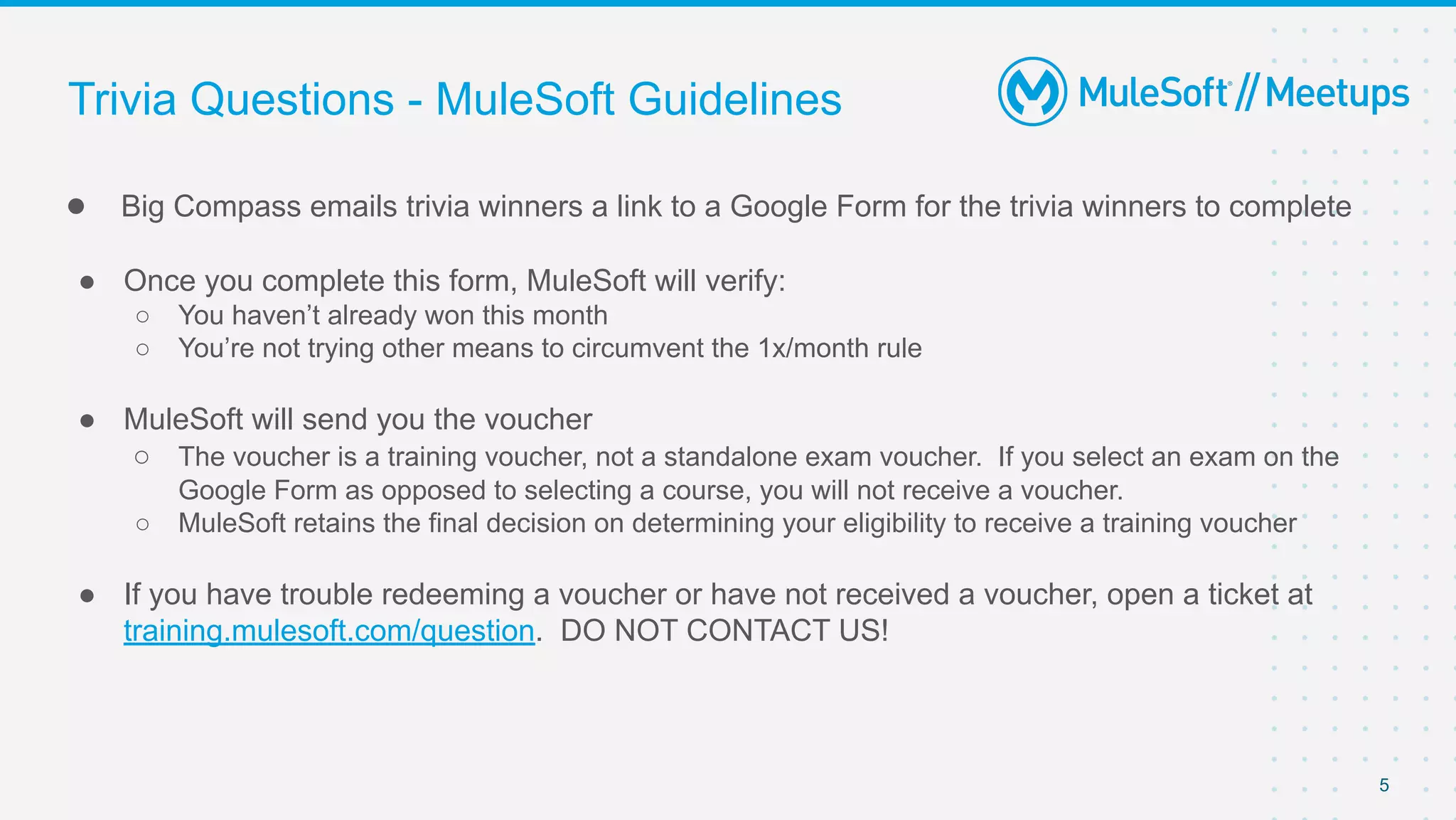 5
● Big Compass emails trivia winners a link to a Google Form for the trivia winners to complete
● Once you complete this form, MuleSoft will verify:
○ You haven’t already won this month
○ You’re not trying other means to circumvent the 1x/month rule
● MuleSoft will send you the voucher
○ The voucher is a training voucher, not a standalone exam voucher. If you select an exam on the
Google Form as opposed to selecting a course, you will not receive a voucher.
○ MuleSoft retains the final decision on determining your eligibility to receive a training voucher
● If you have trouble redeeming a voucher or have not received a voucher, open a ticket at
training.mulesoft.com/question. DO NOT CONTACT US!
Trivia Questions - MuleSoft Guidelines
 
