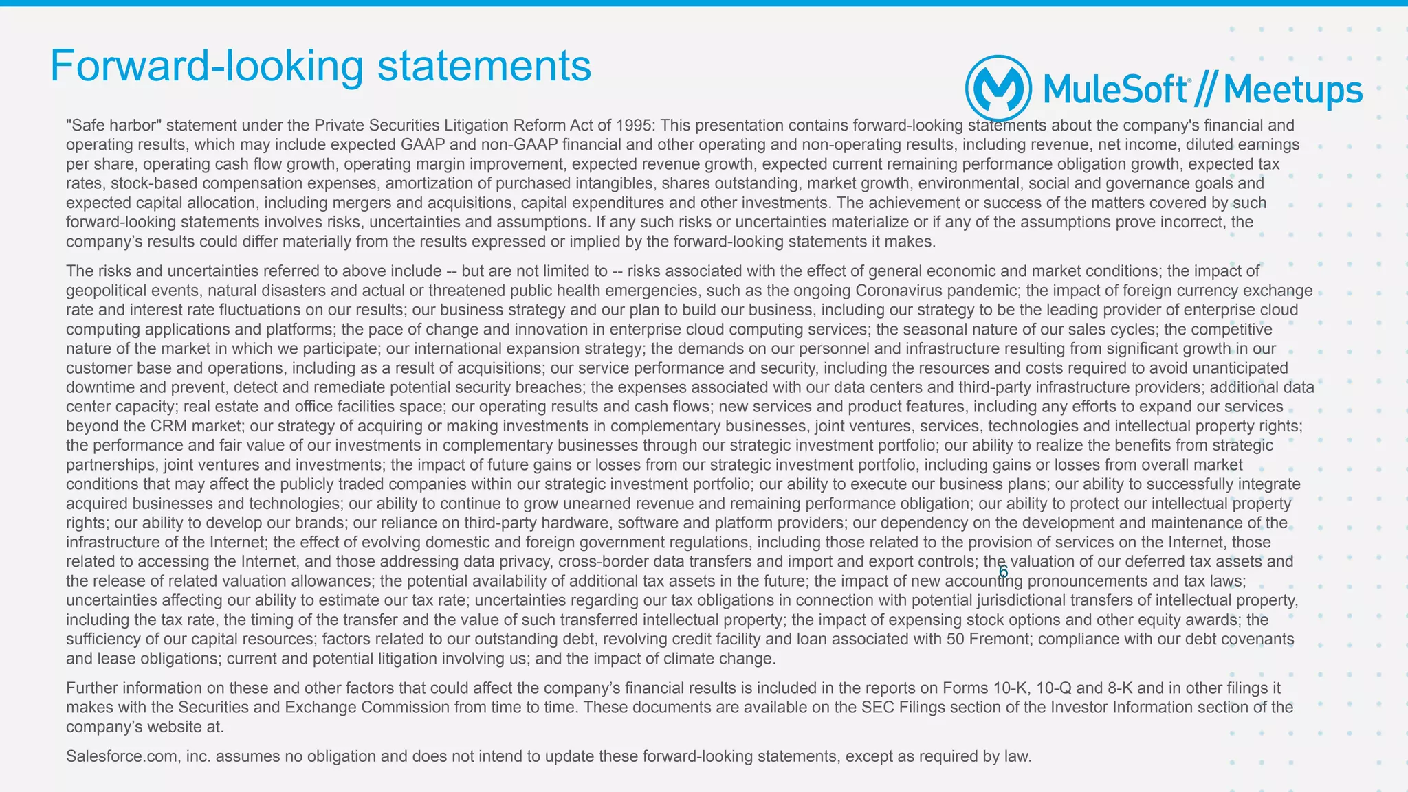 Forward-looking statements
6
"Safe harbor" statement under the Private Securities Litigation Reform Act of 1995: This presentation contains forward-looking statements about the company's financial and
operating results, which may include expected GAAP and non-GAAP financial and other operating and non-operating results, including revenue, net income, diluted earnings
per share, operating cash flow growth, operating margin improvement, expected revenue growth, expected current remaining performance obligation growth, expected tax
rates, stock-based compensation expenses, amortization of purchased intangibles, shares outstanding, market growth, environmental, social and governance goals and
expected capital allocation, including mergers and acquisitions, capital expenditures and other investments. The achievement or success of the matters covered by such
forward-looking statements involves risks, uncertainties and assumptions. If any such risks or uncertainties materialize or if any of the assumptions prove incorrect, the
company’s results could differ materially from the results expressed or implied by the forward-looking statements it makes.
The risks and uncertainties referred to above include -- but are not limited to -- risks associated with the effect of general economic and market conditions; the impact of
geopolitical events, natural disasters and actual or threatened public health emergencies, such as the ongoing Coronavirus pandemic; the impact of foreign currency exchange
rate and interest rate fluctuations on our results; our business strategy and our plan to build our business, including our strategy to be the leading provider of enterprise cloud
computing applications and platforms; the pace of change and innovation in enterprise cloud computing services; the seasonal nature of our sales cycles; the competitive
nature of the market in which we participate; our international expansion strategy; the demands on our personnel and infrastructure resulting from significant growth in our
customer base and operations, including as a result of acquisitions; our service performance and security, including the resources and costs required to avoid unanticipated
downtime and prevent, detect and remediate potential security breaches; the expenses associated with our data centers and third-party infrastructure providers; additional data
center capacity; real estate and office facilities space; our operating results and cash flows; new services and product features, including any efforts to expand our services
beyond the CRM market; our strategy of acquiring or making investments in complementary businesses, joint ventures, services, technologies and intellectual property rights;
the performance and fair value of our investments in complementary businesses through our strategic investment portfolio; our ability to realize the benefits from strategic
partnerships, joint ventures and investments; the impact of future gains or losses from our strategic investment portfolio, including gains or losses from overall market
conditions that may affect the publicly traded companies within our strategic investment portfolio; our ability to execute our business plans; our ability to successfully integrate
acquired businesses and technologies; our ability to continue to grow unearned revenue and remaining performance obligation; our ability to protect our intellectual property
rights; our ability to develop our brands; our reliance on third-party hardware, software and platform providers; our dependency on the development and maintenance of the
infrastructure of the Internet; the effect of evolving domestic and foreign government regulations, including those related to the provision of services on the Internet, those
related to accessing the Internet, and those addressing data privacy, cross-border data transfers and import and export controls; the valuation of our deferred tax assets and
the release of related valuation allowances; the potential availability of additional tax assets in the future; the impact of new accounting pronouncements and tax laws;
uncertainties affecting our ability to estimate our tax rate; uncertainties regarding our tax obligations in connection with potential jurisdictional transfers of intellectual property,
including the tax rate, the timing of the transfer and the value of such transferred intellectual property; the impact of expensing stock options and other equity awards; the
sufficiency of our capital resources; factors related to our outstanding debt, revolving credit facility and loan associated with 50 Fremont; compliance with our debt covenants
and lease obligations; current and potential litigation involving us; and the impact of climate change.
Further information on these and other factors that could affect the company’s financial results is included in the reports on Forms 10-K, 10-Q and 8-K and in other filings it
makes with the Securities and Exchange Commission from time to time. These documents are available on the SEC Filings section of the Investor Information section of the
company’s website at.
Salesforce.com, inc. assumes no obligation and does not intend to update these forward-looking statements, except as required by law.
 