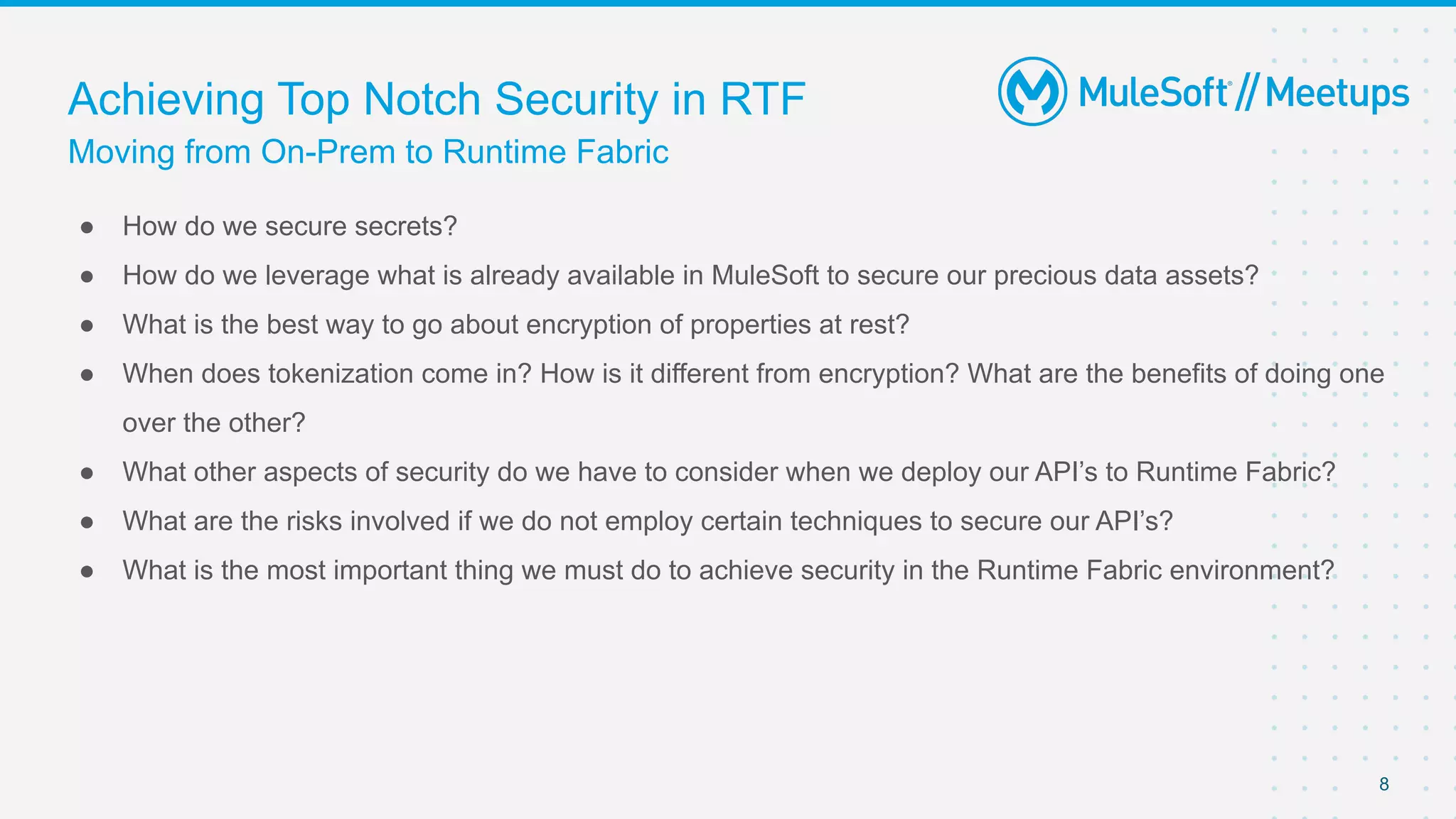 Moving from On-Prem to Runtime Fabric
Achieving Top Notch Security in RTF
● How do we secure secrets?
● How do we leverage what is already available in MuleSoft to secure our precious data assets?
● What is the best way to go about encryption of properties at rest?
● When does tokenization come in? How is it different from encryption? What are the benefits of doing one
over the other?
● What other aspects of security do we have to consider when we deploy our API’s to Runtime Fabric?
● What are the risks involved if we do not employ certain techniques to secure our API’s?
● What is the most important thing we must do to achieve security in the Runtime Fabric environment?
8
 