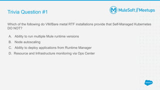Trivia Question #1
Which of the following do VM/Bare metal RTF installations provide that Self-Managed Kubernetes
DO NOT?
A. Ability to run multiple Mule runtime versions
B. Node autoscaling
C. Ability to deploy applications from Runtime Manager
D. Resource and Infrastructure monitoring via Ops Center
 