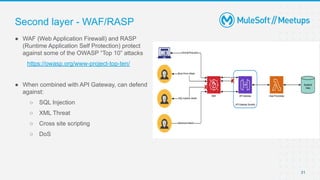 31
● WAF (Web Application Firewall) and RASP
(Runtime Application Self Protection) protect
against some of the OWASP “Top 10” attacks
https://owasp.org/www-project-top-ten/
● When combined with API Gateway, can defend
against:
○ SQL Injection
○ XML Threat
○ Cross site scripting
○ DoS
Second layer - WAF/RASP
 