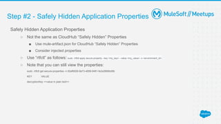 Step #2 - Safely Hidden Application Properties
Safely Hidden Application Properties
○ Not the same as CloudHub “Safely Hidden” Properties
■ Use mule-artifact.json for CloudHub “Safely Hidden” Properties
■ Consider injected properties
○ Use “rtfctl” as follows: sudo ./rtfctl apply secure-property --key <my_key> --value <my_value> -n <environment_id>
○ Note that you can still view the properties:
sudo ./rtfctl get secure-properties -n 92af6926-9a73-4858-9481-fe2a2668bd9b
KEY VALUE
decryptionKey <<value in plain text>>
 