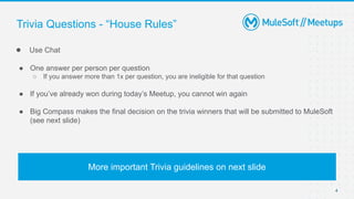 4
● Use Chat
● One answer per person per question
○ If you answer more than 1x per question, you are ineligible for that question
● If you’ve already won during today’s Meetup, you cannot win again
● Big Compass makes the final decision on the trivia winners that will be submitted to MuleSoft
(see next slide)
Trivia Questions - “House Rules”
More important Trivia guidelines on next slide
 