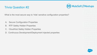 Trivia Question #2
What is the most secure way to ‘hide’ sensitive configuration properties?
A. Secure Configuration Properties
B. RTF Safely Hidden Properties
C. CloudHub Safely Hidden Properties
D. Continuous Development/Deployment injected properties
 