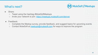 48
● Share:
○ Tweet using the hashtag #MuleSoftMeetups
○ Invite your network to join: https://meetups.mulesoft.com/denver
● Feedback:
○ Complete the Meetup survey, provide feedback, and suggest topics for upcoming events
○ Contact MuleSoft at meetups@mulesoft.com for ways to improve the program
What’s next?
 