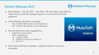 49
● Next Meetup: July 28, 2021. Site TBD. We will make every effort to
make this an in-person meetup based on current local and CDC
guidance.
● Future Meetup (tentative) schedule:
○ Sep 22 (Site TBD based on local guidance)
○ Nov 10 (Site TBD based on local guidance)
● We are looking for topic suggestions:
○ DataWeave (of course!)
○ Other suggestions:
■ Logging revisited
■ MuleSoft Composer for Salesforce
■ Others???
● We’re also looking for speakers - please contact us if you are
interested
Denver Meetups 2021
 