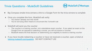 5
● Big Compass emails trivia winners a link to a Google Form for the trivia winners to complete
● Once you complete this form, MuleSoft will verify:
○ You haven’t already won this month
○ You’re not trying other means to circumvent the 1x/month rule
● MuleSoft will send you the voucher
○ The voucher is a training voucher, not a standalone exam voucher. If you select an exam on the
Google Form as opposed to selecting a course, you will not receive a voucher.
○ MuleSoft retains the final decision on determining your eligibility to receive a training voucher
● If you have trouble redeeming a voucher or have not received a voucher, open a ticket at
training.mulesoft.com/question. DO NOT CONTACT US!
Trivia Questions - MuleSoft Guidelines
 