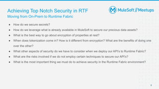 Moving from On-Prem to Runtime Fabric
Achieving Top Notch Security in RTF
● How do we secure secrets?
● How do we leverage what is already available in MuleSoft to secure our precious data assets?
● What is the best way to go about encryption of properties at rest?
● When does tokenization come in? How is it different from encryption? What are the benefits of doing one
over the other?
● What other aspects of security do we have to consider when we deploy our API’s to Runtime Fabric?
● What are the risks involved if we do not employ certain techniques to secure our API’s?
● What is the most important thing we must do to achieve security in the Runtime Fabric environment?
8
 