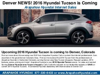 Denver NEWS! 2016 Hyundai Tucson is Coming
Arapahoe Hyundai Internet Sales
ARAPAHOE HYUNDAI 877-330-6433 or www.ArapahoeHyundai.com
Upcoming 2016 Hyundai Tucson is coming to Denver, Colorado
Find out more about this amazing new SUV from Arapahoe Hyundai. Call or contact the internet professionals from
anywhere in the great Denver Colorado Area. Find out more about the 2016 Tucson from the professionals at
Arapahoe Hyundai in Centennial Colorado, serving Denver area New Tucson shoppers. Request updates, 2016
features, specs, pricing and more! Arapahoe Hyundai is your 2016 Hyundai Tucson source for sales and service!
Serving Denver Hyundai area Tucson shoppers. Call or submit a request on our dealership website or SAVE on
current 2015 Hyundai Tucsons. A Centennial Hyundai dealership with internet sales to Denver CO!
 