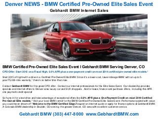 Denver NEWS - BMW Certified Pre-Owned Elite Sales Event
Gebhardt BMW (303) 447-8000 www.GebhardtBMW.com
BMW Certified Pre-Owned Elite Sales Event l Gebhardt BMW Serving Denver, CO
CPO Offer: Start 2015 on a Fiscal High. 0.9% APR plus a one-payment credit on most 2014 certified pre-owned elite models.*
Start 2015 off right with a drive in a Certified Pre-Owned Elite BMW. Since it's a lower-cost, lower-mileage BMW with an up to 5-
year/75,000-mile warranty,1 there's no better time than now.
Contact Gebhardt BMW for this great CPO offer. Contact our internet professionals for the Elite Sales Event. Our dealership provides
specials and internet offers to Denver area luxury car and SUV shoppers. Ask for lease, finance and purchase offers, including this APR
one payment credit special!
So hurry in for a test drive and take advantage of exceptional offers like 0.9% APR plus a One-Payment Credit on most 2014 Certified
Pre-Owned Elite models.* Visit your local BMW center for the BMW Certified Pre-Owned Elite Sales Event. Performance paired with value
you could never dream of? Welcome to the BMW Certified Edge.Request an internet quote or apply for finance options at Gebhardt BMW.
A Colorado BMW dealership in Boulder, CO serving the greater Denver, CO area with excellent customer service.
Gebhardt BMW Internet Sales
 