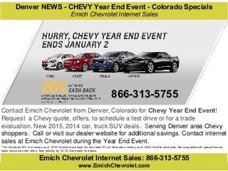 Emich Chevrolet Internet Sales: 866-313-5755
Contact Emich Chevrolet from Denver, Colorado for Chevy Year End Event!
Request a Chevy quote, offers, to schedule a test drive or for a trade
evaluation. New 2015, 2014 car, truck SUV deals. Serving Denver area Chevy
shoppers. Call or visit our dealer website for additional savings. Contact internet
sales at Emich Chevrolet during the Year End Event.
**On the oldest 15% of inventory as of 12/16/14 while stock lasts. On the oldest 15% of Silverado inventory as of 12/24/14 while stock lasts. Not compatible with special finance,
lease and some other offers. Take delivery by 1/2/15. See dealer for details.
www.EmichChevrolet.com
Denver NEWS - CHEVY Year End Event - Colorado Specials
Emich Chevrolet Internet Sales
866-313-5755
 