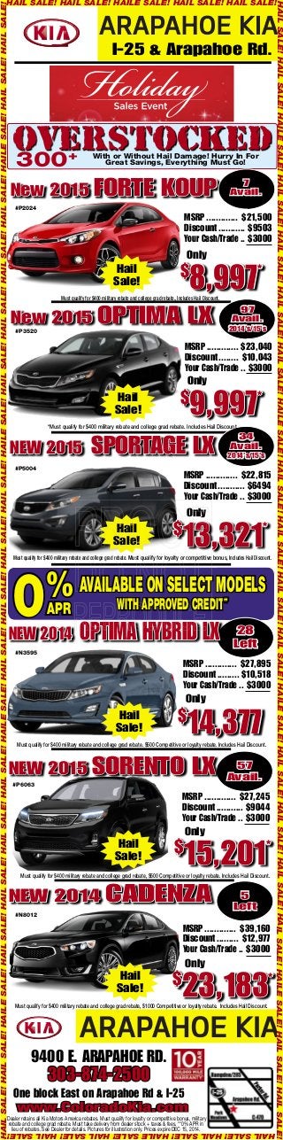 HAIL SALE! HAIL SALE! HAILE SALE! HAIL SALE! HAIL SALE! 
I-25 & Arapahoe Rd. 
OVERSTOCKED With or Without Hail Damage! Hurry In For 
300 Great Savings, Everything Must Go! + 
New 2015 FORTE KOUP 7 
Avail. 
MSRP ............. $21,500 
Discount ........... $9503 
Your Cash/Trade .. $3000 
Only 
$8,997* 
Hail 
Sale! 
Must qualify for $400 military rebate and college grad rebate., Includes Hail Discount. 
#P2024 
New 2015 OPTIMA LX 
#P3520 
97 
Avail. 
2014's/15's 
MSRP ............. $23,040 
Discount ........ $10,043 
Your Cash/Trade .. $3000 
Only 
$9,997* 
Hail 
Sale! 
*Must qualify for $400 military rebate and college grad rebate. Includes Hail Discount. 
NEW 2015 SPORTAGE LX 34 
MSRP ............. $22,815 
Discount ........... $6494 
Your Cash/Trade .. $3000 
Only 
#P5004 
$13,321* 
Hail 
Sale! 
Must qualify for $400 military rebate and college grad rebate. Must qualify for loyalty or competitive bonus, Includes Hail Discount. 
AvAilAble on Select ModelS 
28 
Left 
With Approved credit** 
0%Apr 
NEW 2014 OPTIMA HYBRID LX 
MSRP ............. $27,895 
Discount ......... $10,518 
Your Cash/Trade .. $3000 
Only 
$14,377 
Hail 
Sale! 
#N3595 
Must qualify for $400 military rebate and college grad rebate. $500 Competitive or loyalty rebate. Includes Hail Discount. 
57 
Avail. NEW 2015 SORENTO LX 
#P6063 
MSRP ............. $27,245 
Discount ........... $9044 
Your Cash/Trade .. $3000 
Only 
$15,201* 
Hail 
Sale! 
Must qualify for $400 military rebate and college grad rebate, $500 Competitive or loyalty rebate. Includes Hail Discount. 
NEW 2014 CADENZA 
5 
Left 
MSRP ............. $39,160 
Discount ......... $12,977 
Your Cash/Trade .. $3000 
Only 
$23,183* 
#N8012 
Hail 
Sale! 
Must qualify for $400 military rebate and college grad rebate, $1000 Competitive or loyalty rebate. Includes Hail Discount. 
9400 E. ARAPAHOE RD. 
303-874-2500 
One block East on Arapahoe Rd & I-25 
www.ColoradoKia.com 
*Dealer retains all Kia Motors America rebates. Must qualify for loyalty or competitive bonus, military 
rebate and college grad rebate. Must take delivery from dealer stock + taxes & fees. **0% APR in 
lieu of rebates. See Dealer for details. Pictures for illustration only. Prices expire DEC 15, 2014. 
Avail. 
2014's/15's 
HAIL SALE! HAIL SALE! HAILE SALE! HAIL SALE! HAIL SALE! HAIL SALE! HAIL SALE! HAILE SALE! HAIL SALE! HAIL SALE! HAIL SALE! HAIL SALE! HAILE SALE! HAIL SALE! HAIL SALE! HAIL SALE! HAIL SALE! HAILE SALE! HAIL SALE! HAIL SALE! 
HAIL SALE! HAIL SALE! HAILE SALE! HAIL SALE! HAIL SALE! HAIL SALE! HAIL SALE! HAILE SALE! HAIL SALE! HAIL SALE! HAIL SALE! HAIL SALE! HAILE SALE! HAIL SALE! HAIL SALE! HAIL SALE! HAIL SALE! HAILE SALE! HAIL SALE! HAIL SALE! 
HAIL SALE! HAIL SALE! HAILE SALE! HAIL SALE! HAIL SALE! 
