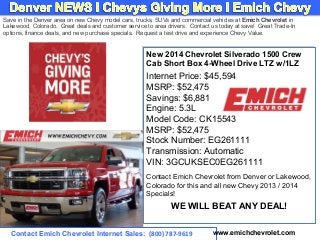 Save in the Denver area on new Chevy model cars, trucks, SUVs and commercial vehicles at Emich Chevrolet in
Lakewood, Colorado. Great deals and customer service to area drivers. Contact us today at save! Great Trade-In
options, finance deals, and new purchase specials. Request a test drive and experience Chevy Value.

New 2014 Chevrolet Silverado 1500 Crew
New 2014 Chevrolet Silverado 1500 Crew
Cab Short Box 4-Wheel Drive LTZ w/1LZ
Cab Short Box 4-Wheel Drive LTZ w/1LZ

Internet Price: $45,594
Internet Price: $45,594
MSRP: $52,475
MSRP: $52,475
Savings: $6,881
Savings: $6,881
Engine: 5.3L
Engine: 5.3L
Model Code: CK15543
Model Code: CK15543
MSRP: $52,475
MSRP: $52,475
Stock Number: EG261111
Stock Number: EG261111
Transmission: Automatic
Transmission: Automatic
VIN: 3GCUKSEC0EG261111
VIN: 3GCUKSEC0EG261111
Contact Emich Chevrolet from Denver or Lakewood,
Contact Emich Chevrolet from Denver or Lakewood,
Colorado for this and all new Chevy 2013 // 2014
Colorado for this and all new Chevy 2013 2014
Specials!
Specials!

WE WILL BEAT ANY DEAL!
WE WILL BEAT ANY DEAL!
Contact Emich Chevrolet Internet Sales: (800) 787-9619

www.emichchevrolet.com

 