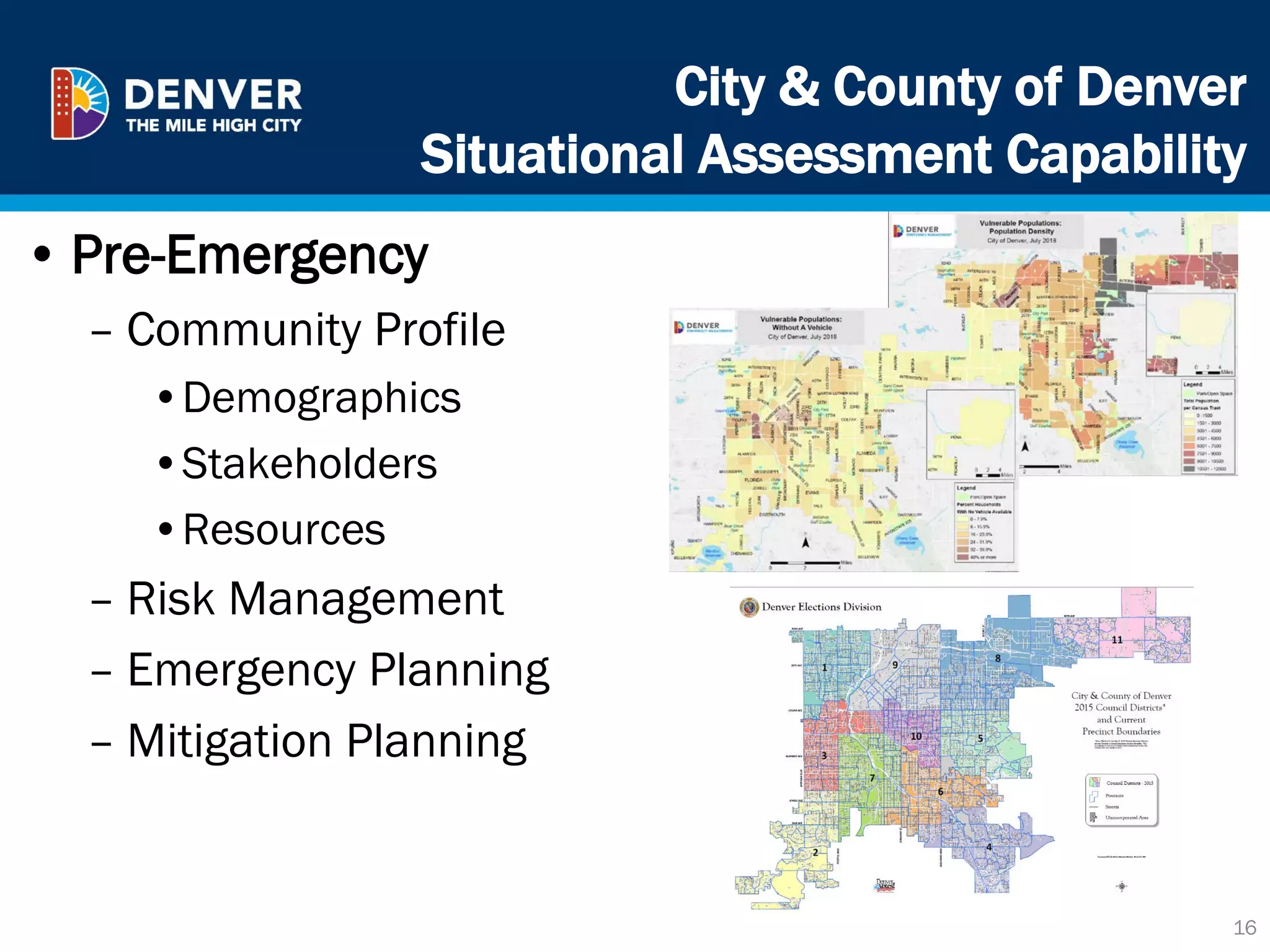 City & County of Denver
Situational Assessment Capability
16
• Pre-Emergency
– Community Profile
•Demographics
•Stakeholders
•Resources
– Risk Management
– Emergency Planning
– Mitigation Planning
 