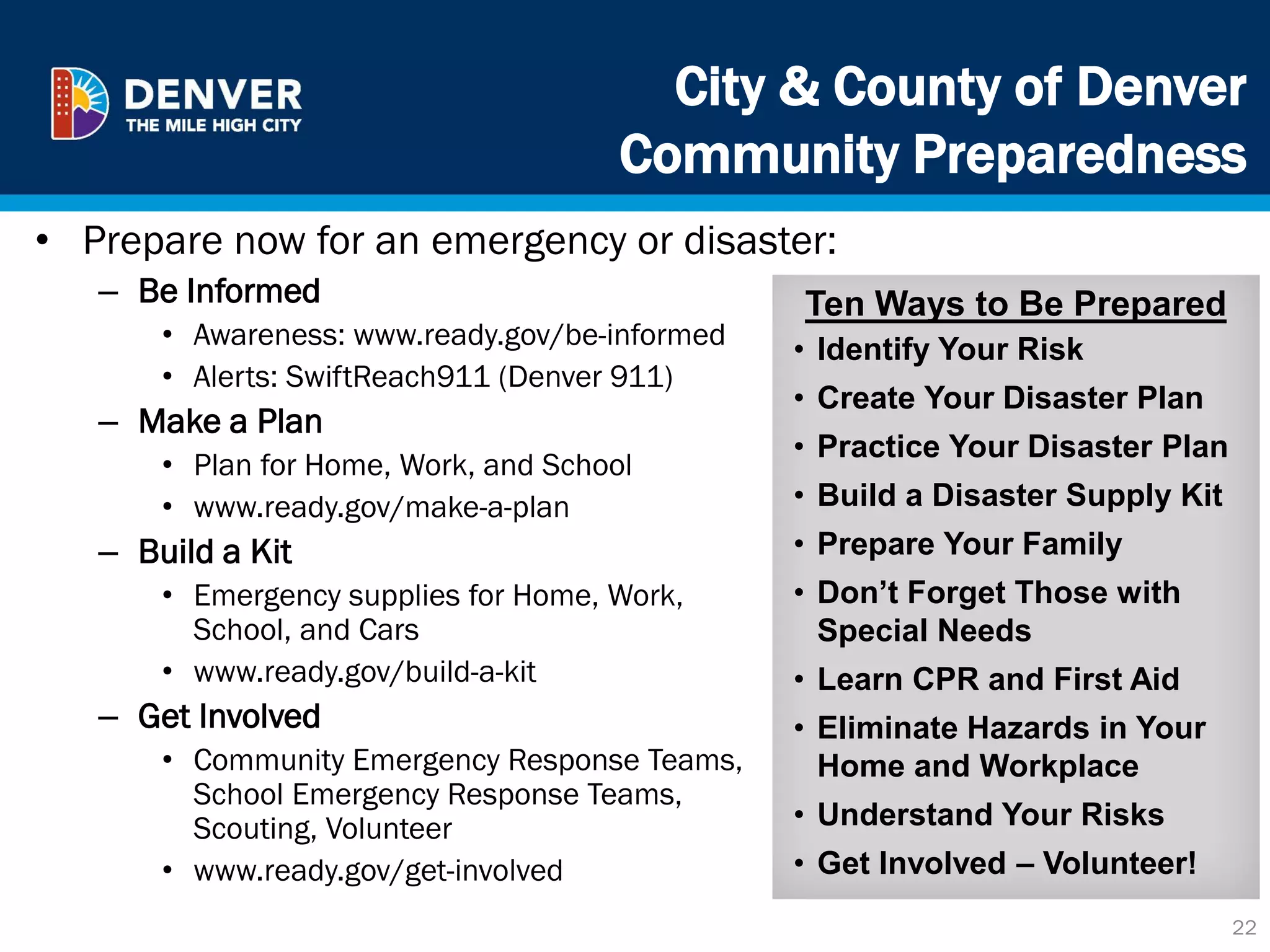 City & County of Denver
Community Preparedness
• Prepare now for an emergency or disaster:
– Be Informed
• Awareness: www.ready.gov/be-informed
• Alerts: SwiftReach911 (Denver 911)
– Make a Plan
• Plan for Home, Work, and School
• www.ready.gov/make-a-plan
– Build a Kit
• Emergency supplies for Home, Work,
School, and Cars
• www.ready.gov/build-a-kit
– Get Involved
• Community Emergency Response Teams,
School Emergency Response Teams,
Scouting, Volunteer
• www.ready.gov/get-involved
22
Ten Ways to Be Prepared
• Identify Your Risk
• Create Your Disaster Plan
• Practice Your Disaster Plan
• Build a Disaster Supply Kit
• Prepare Your Family
• Don’t Forget Those with
Special Needs
• Learn CPR and First Aid
• Eliminate Hazards in Your
Home and Workplace
• Understand Your Risks
• Get Involved – Volunteer!
 