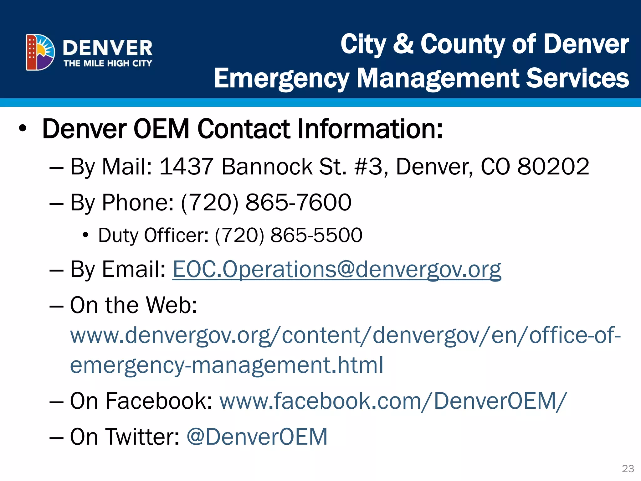 City & County of Denver
Emergency Management Services
• Denver OEM Contact Information:
– By Mail: 1437 Bannock St. #3, Denver, CO 80202
– By Phone: (720) 865-7600
• Duty Officer: (720) 865-5500
– By Email: EOC.Operations@denvergov.org
– On the Web:
www.denvergov.org/content/denvergov/en/office-of-
emergency-management.html
– On Facebook: www.facebook.com/DenverOEM/
– On Twitter: @DenverOEM
23
 
