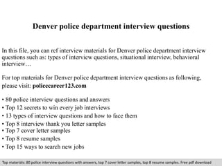 Denver police department interview questions 
In this file, you can ref interview materials for Denver police department interview 
questions such as: types of interview questions, situational interview, behavioral 
interview… 
For top materials for Denver police department interview questions as following, 
please visit: policecareer123.com 
• 80 police interview questions and answers 
• Top 12 secrets to win every job interviews 
• 13 types of interview questions and how to face them 
• Top 8 interview thank you letter samples 
• Top 7 cover letter samples 
• Top 8 resume samples 
• Top 15 ways to search new jobs 
Top materials: 80 police interview questions with answers, top 7 cover letter samples, top 8 resume samples. Free pdf download 
 