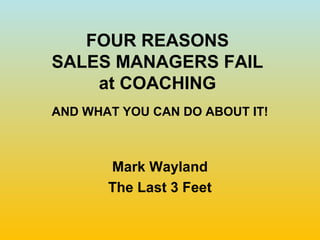 FOUR REASONS
SALES MANAGERS FAIL
    at COACHING
AND WHAT YOU CAN DO ABOUT IT!



       Mark Wayland
       The Last 3 Feet
 