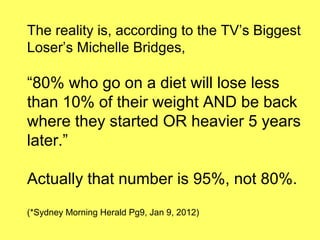 The reality is, according to the TV’s Biggest
Loser’s Michelle Bridges,

“80% who go on a diet will lose less
than 10% of their weight AND be back
where they started OR heavier 5 years
later.”

Actually that number is 95%, not 80%.
(*Sydney Morning Herald Pg9, Jan 9, 2012)
 