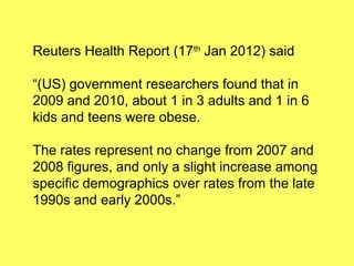 Reuters Health Report (17th Jan 2012) said

“(US) government researchers found that in
2009 and 2010, about 1 in 3 adults and 1 in 6
kids and teens were obese.

The rates represent no change from 2007 and
2008 figures, and only a slight increase among
specific demographics over rates from the late
1990s and early 2000s.”
 