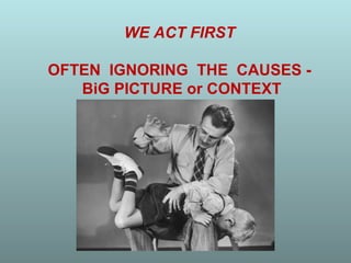 WE ACT FIRST

OFTEN IGNORING THE CAUSES -
   BiG PICTURE or CONTEXT
 