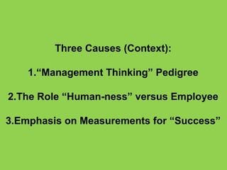 Three Causes (Context):

    1.“Management Thinking” Pedigree

2.The Role “Human-ness” versus Employee

3.Emphasis on Measurements for “Success”
 