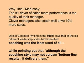 Why This? McKinsey:
The #1 driver of sales team performance is the
quality of their manager.
Clever managers who coach well drive 19%
more sales.


Daniel Goleman (writing in the HBR) says that of the six
different leadership styles he’d identified
coaching was the least used of all –

while pointing out that “although the
coaching style may not scream ‘bottom-line
results’, it delivers them.”
 