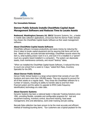 For Immediate Release
Denver Public Schools Installs CheckMate Capital Asset
Management Software and Reduces Time to Locate Assets
Redmond, Washington/January 16, 2013/ Dynamic Systems, Inc., a leader
in mobile data collection applications, announces that the Denver Public Schools
has chosen the CheckMate Capital Assets Software as their asset management
software.
About CheckMate Capital Assets Software
CheckMate software increases productivity and saves money by reducing the
time it takes to locate capital equipment and by assuring that items will not be
lost. Based on fast, accurate barcode technology, CheckMate records where the
item is, what building and/or room it is in, and even if it is installed in a “parent”
(such as a graphic board installed in a computer). The system can depreciate
assets, track maintenance contracts, and record “destroy” dates.
"When we installed the CheckMate Capital Assets Software, it reduced the time
to count one school from a week to 3 days,” stated Rich Maes, Inventory
Specialist for the DPS.
About Denver Public Schools
Denver Public School System is a large school district that consists of over 200
locations and owns more than 100,000 assets. They are required to account for
all of their assets on a regular basis. They chose the CheckMate software for a
number of reasons, including its ability to transfer data to and from their
financial system and the option to upgrade to RFID (radio frequency
identification) technology at a later date.
About Dynamic Systems
Dynamic Systems has been a national leader in Barcode Tracking Solutions since
1981, providing flexible, complete and configurable programs for: tool and
equipment tracking, inventory control, document tracking, fixed asset
management, time and attendance, work order tracking and job costing.
Barcode Data collection has been proven to be the most accurate and efficient
method of tracking/counting items. "Our customers see a typical payback for the
 