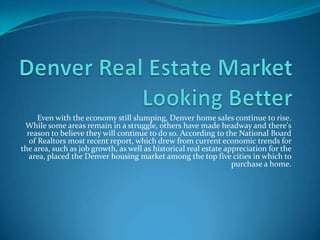 Denver Real Estate Market Looking Better Even with the economy still slumping, Denver home sales continue to rise. While some areas remain in a struggle, others have made headway and there's reason to believe they will continue to do so. According to the National Board of Realtors most recent report, which drew from current economic trends for the area, such as job growth, as well as historical real estate appreciation for the area, placed the Denver housing market among the top five cities in which to purchase a home. 