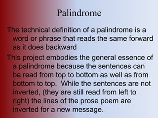 Palindrome The technical definition of a palindrome is a word or phrase that reads the same forward as it does backward This project embodies the general essence of a palindrome because the sentences can be read from top to bottom as well as from bottom to top.  While the sentences are not inverted, (they are still read from left to right) the lines of the prose poem are inverted for a new message.   