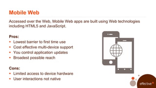 Mobile Web
Accessed over the Web, Mobile Web apps are built using Web technologies
including HTML5 and JavaScript.

Pros:
...