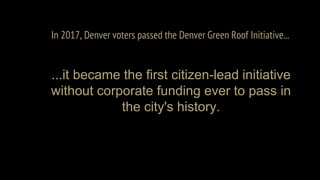 In 2017, Denver voters passed the Denver Green Roof Initiative...
...it became the first citizen-lead initiative
without corporate funding ever to pass in
the city's history.
 
