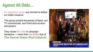 Against All Odds…
An opposition group was formed to defeat
our ballot measure
This group printed thousands of flyers, ran
TV commercials, and hired door-to-door
canvassers
They raised $41,500 in campaign
donations — more than six times that of
The Denver Green Roof Initiative!
 