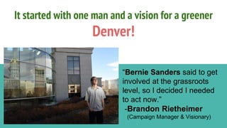 It started with one man and a vision for a greener
Denver!
“Bernie Sanders said to get
involved at the grassroots
level, so I decided I needed
to act now.”
-Brandon Rietheimer
(Campaign Manager & Visionary)
 