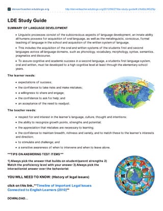 denvert eacher.edublogs.org http://denverteacher.edublogs.org/2012/06/27/lde-study-guide/#.UXx6bLWG2Sp
LDE Study Guide
SUMMARY OF LANGUAGE DEVELOPMENT
Linguistic processes consist of the subconscious aspects of language development, an innate ability
all humans possess f or acquisition of oral language, as well as the metalinguistic, conscious, f ormal
teaching of language in the school and acquisition of the written system of language.
This includes the acquisition of the oral and written systems of the students f irst and second
languages across all language domains, such as phonology, vocabulary, morphology, syntax, semantics,
pragmatics and discourse.
To assure cognitive and academic success in a second language, a students f irst language system,
oral and written, must be developed to a high cognitive level at least through the elementary school
years.
The learner needs:
expectations of success;
the conf idence to take risks and make mistakes;
a willingness to share and engage;
the conf idence to ask f or help; and
an acceptance of the need to readjust.
The teacher needs:
respect f or and interest in the learner’s language, culture, thought and intentions;
the ability to recognize growth points, strengths and potential;
the appreciation that mistakes are necessary to learning;
the conf idence to maintain breadth, richness and variety, and to match these to the learner’s interests
and direction;
to stimulate and challenge; and
a sensitive awareness of when to intervene and when to leave alone.
***TIPS ON ANSWERING TEST ITEMS***
1) Always pick the answer that builds on student/parent strengths 2)
Match the proficiency level with your answer 3) Always pick the
interactionist answer over the behaviorist
YOU WILL NEED TO KNOW: (History of legal issues)
click on this link..**Timeline of Important Legal Issues
Connected to English Learners (2010)**
DOWNLOAD…
 
