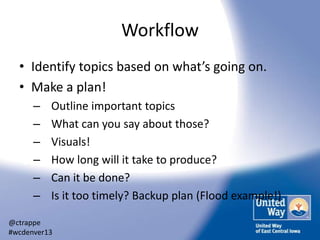 Workflow
• Identify topics based on what’s going on.
• Make a plan!
–
–
–
–
–
–

Outline important topics
What can you say about those?
Visuals!
How long will it take to produce?
Can it be done?
Is it too timely? Backup plan (Flood example!)

@ctrappe
#wcdenver13

 
