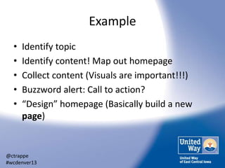 Example
•
•
•
•
•

Identify topic
Identify content! Map out homepage
Collect content (Visuals are important!!!)
Buzzword alert: Call to action?
“Design” homepage (Basically build a new
page)

@ctrappe
#wcdenver13

 